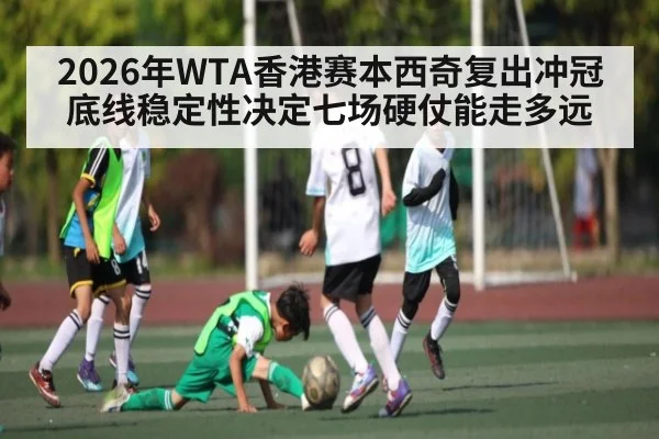 2026年WTA香港赛本西奇复出冲冠底线稳定性决定七场硬仗能走多远